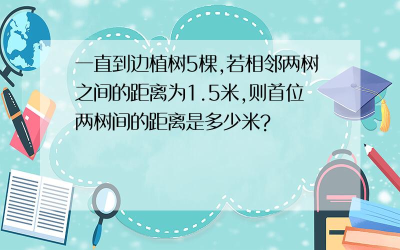 一直到边植树5棵,若相邻两树之间的距离为1.5米,则首位两树间的距离是多少米?