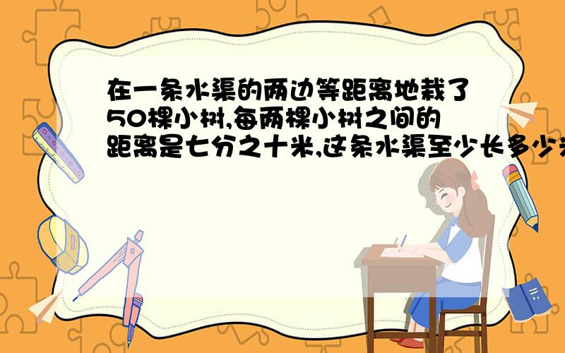 在一条水渠的两边等距离地栽了50棵小树,每两棵小树之间的距离是七分之十米,这条水渠至少长多少米?