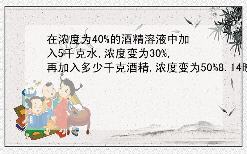 在浓度为40%的酒精溶液中加入5千克水,浓度变为30%,再加入多少千克酒精,浓度变为50%8.14晚9:30前要!