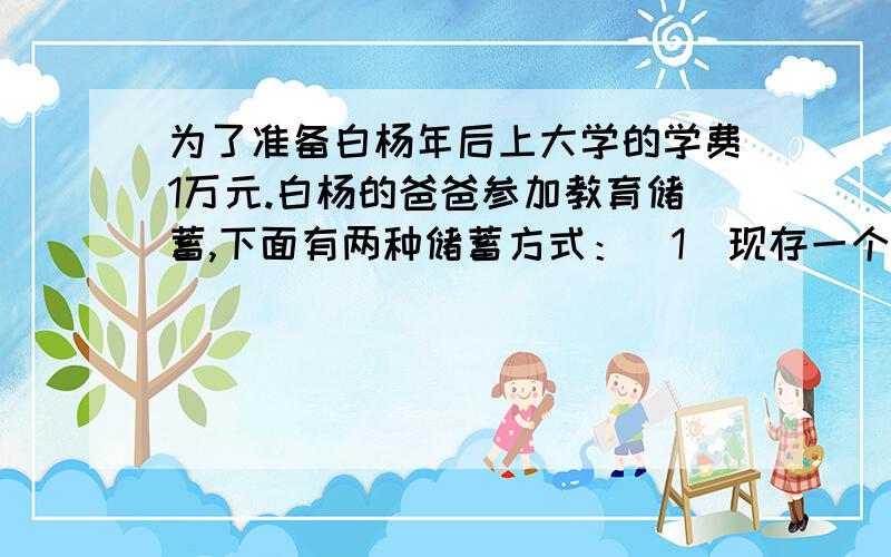 为了准备白杨年后上大学的学费1万元.白杨的爸爸参加教育储蓄,下面有两种储蓄方式：（1）现存一个三年期,三年后将本息和自动转存一个三年期；（2)直接存一个六年期.已知教育储蓄的利