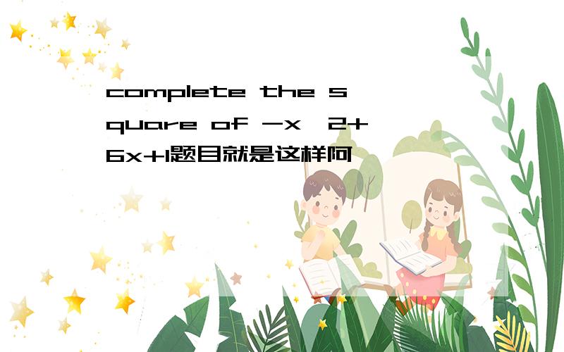 complete the square of -x^2+6x+1题目就是这样阿