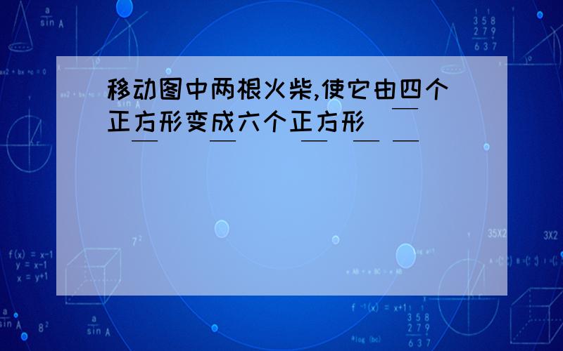 移动图中两根火柴,使它由四个正方形变成六个正方形|￣|_|￣||￣| |￣|￣ ￣