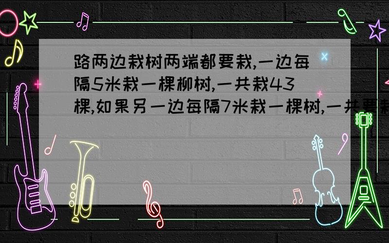 路两边栽树两端都要栽,一边每隔5米栽一棵柳树,一共栽43棵,如果另一边每隔7米栽一棵树,一共要栽多少棵树?