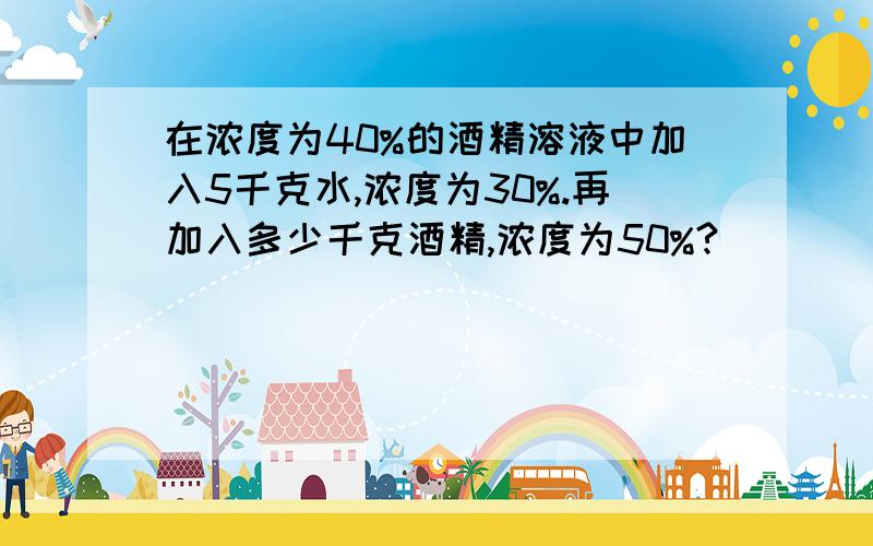 在浓度为40%的酒精溶液中加入5千克水,浓度为30%.再加入多少千克酒精,浓度为50%?