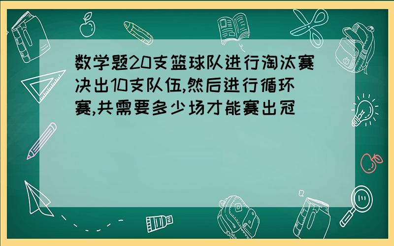 数学题20支篮球队进行淘汰赛决出10支队伍,然后进行循环赛,共需要多少场才能赛出冠