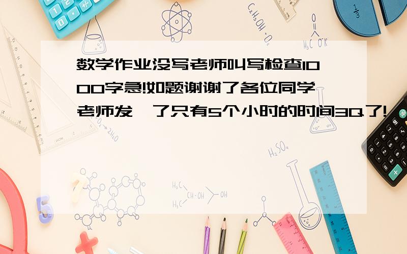 数学作业没写老师叫写检查1000字急!如题谢谢了各位同学老师发飙了只有5个小时的时间3Q了!