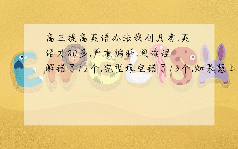 高三提高英语办法我刚月考,英语才80多,严重偏科,阅读理解错了12个,完型填空错了13个,如果想上一百,我每天应该怎样自我训练?考试时间也不够,阅读理解读着读着就不想读了,看不懂了,甚至连