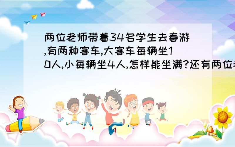 两位老师带着34名学生去春游,有两种客车,大客车每辆坐10人,小每辆坐4人,怎样能坐满?还有两位老师怎么办呢?要列式怎样列呢?