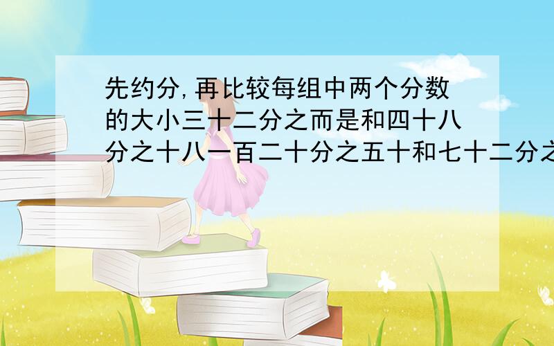 先约分,再比较每组中两个分数的大小三十二分之而是和四十八分之十八一百二十分之五十和七十二分之四十二