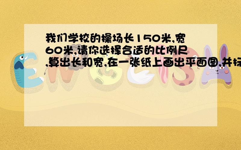 我们学校的操场长150米,宽60米,请你选择合适的比例尺,算出长和宽,在一张纸上画出平面图,并标比例尺.我重谢!