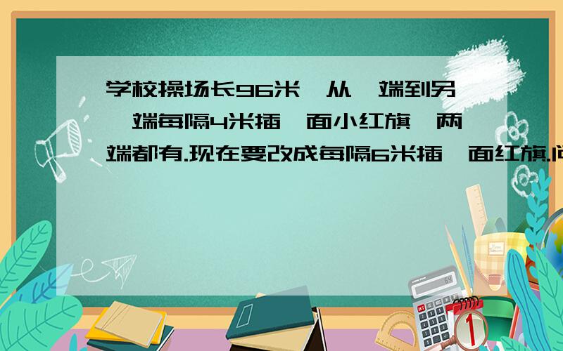 学校操场长96米,从一端到另一端每隔4米插一面小红旗,两端都有.现在要改成每隔6米插一面红旗.问可以不要拔出来的小红旗有多少面?