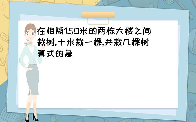 在相隔150米的两栋大楼之间栽树,十米栽一棵,共栽几棵树算式的急