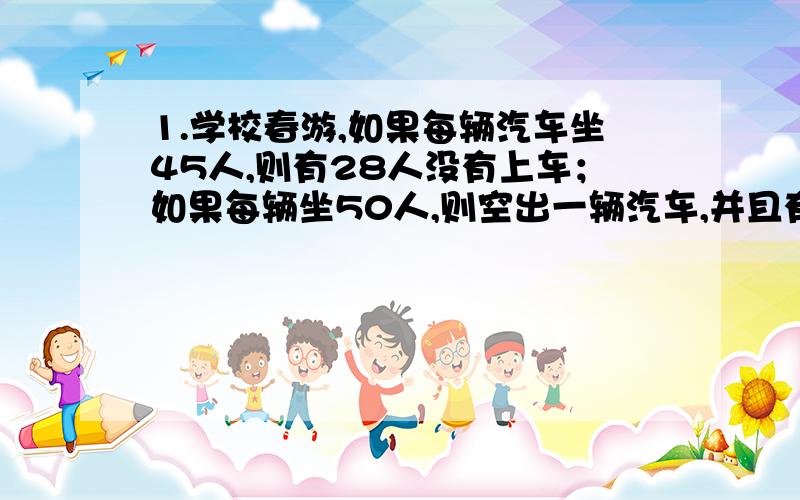 1.学校春游,如果每辆汽车坐45人,则有28人没有上车；如果每辆坐50人,则空出一辆汽车,并且有一辆车还可以坐12人,问共有多少学生,多少汽车?