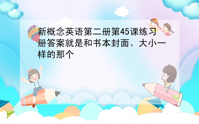 新概念英语第二册第45课练习册答案就是和书本封面、大小一样的那个