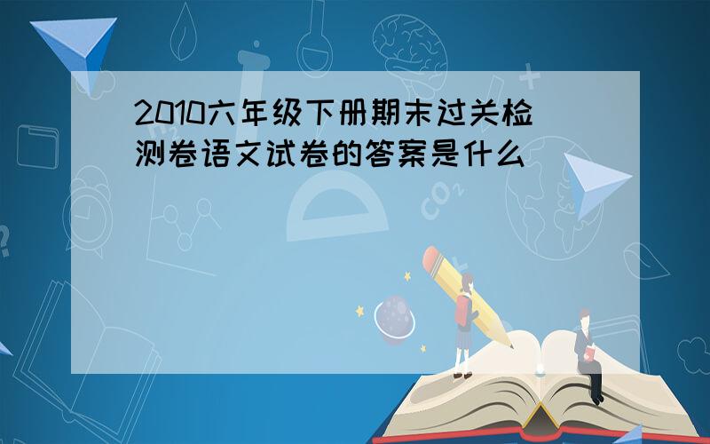 2010六年级下册期末过关检测卷语文试卷的答案是什么