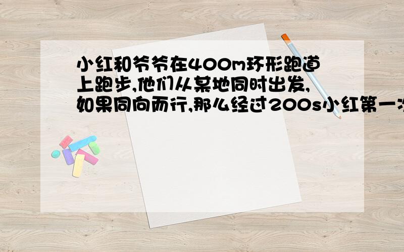 小红和爷爷在400m环形跑道上跑步,他们从某地同时出发,如果同向而行,那么经过200s小红第一次追上爷爷；如果如果同向而行,那么经过200s小红第一次追上爷爷；如果背向而行那么经过40s两人相