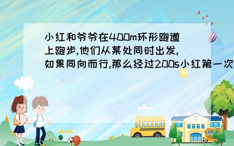 小红和爷爷在400m环形跑道上跑步,他们从某处同时出发,如果同向而行,那么经过200s小红第一次追上爷爷;如...小红和爷爷在400m环形跑道上跑步,他们从某处同时出发,如果同向而行,那么经过200s