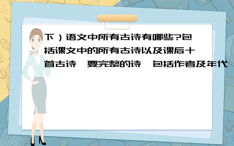 下）语文中所有古诗有哪些?包括课文中的所有古诗以及课后十首古诗,要完整的诗,包括作者及年代,要准确.