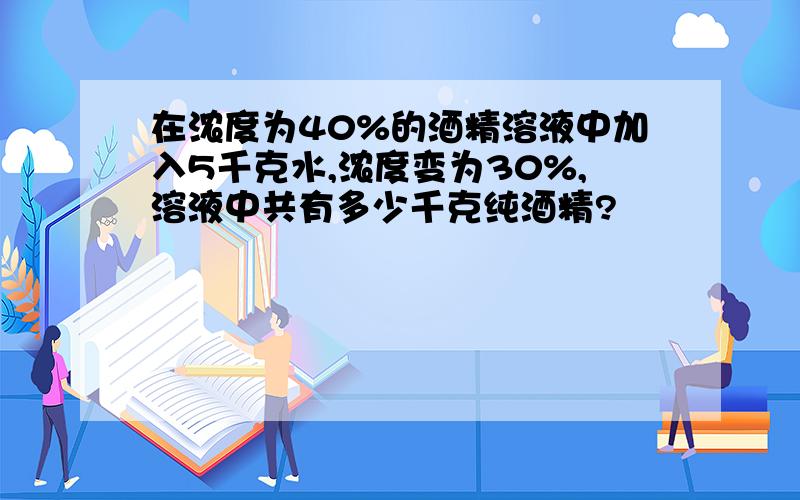 在浓度为40%的酒精溶液中加入5千克水,浓度变为30%,溶液中共有多少千克纯酒精?