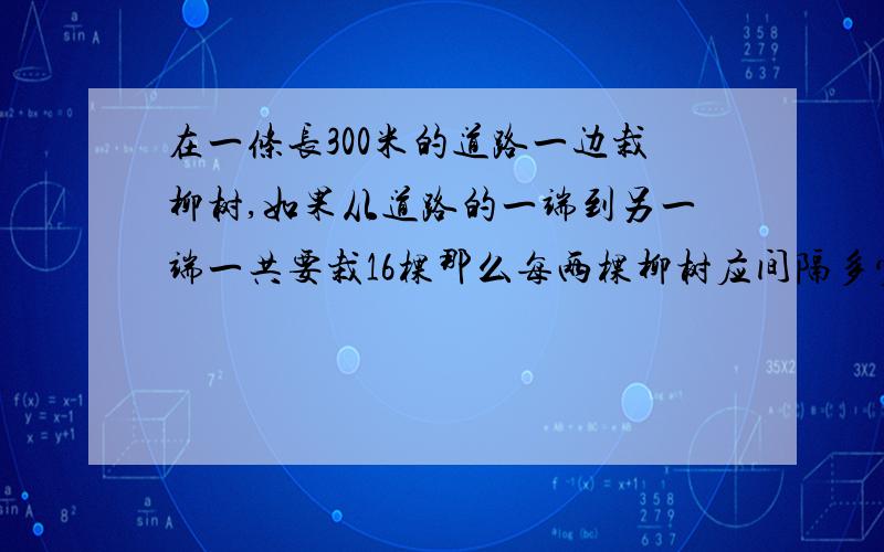 在一条长300米的道路一边栽柳树,如果从道路的一端到另一端一共要栽16棵那么每两棵柳树应间隔多少米