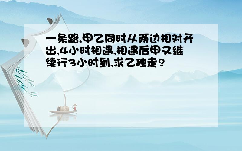 一条路,甲乙同时从两边相对开出,4小时相遇,相遇后甲又继续行3小时到,求乙独走?