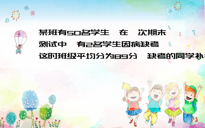 某班有50名学生,在一次期末测试中,有2名学生因病缺考,这时班级平均分为89分,缺考的同学补考各的99分问全班此次期末测试平均分应是多少?求算式