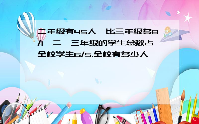 二年级有45人,比三年级多8/1,二,三年级的学生总数占全校学生6/5.全校有多少人