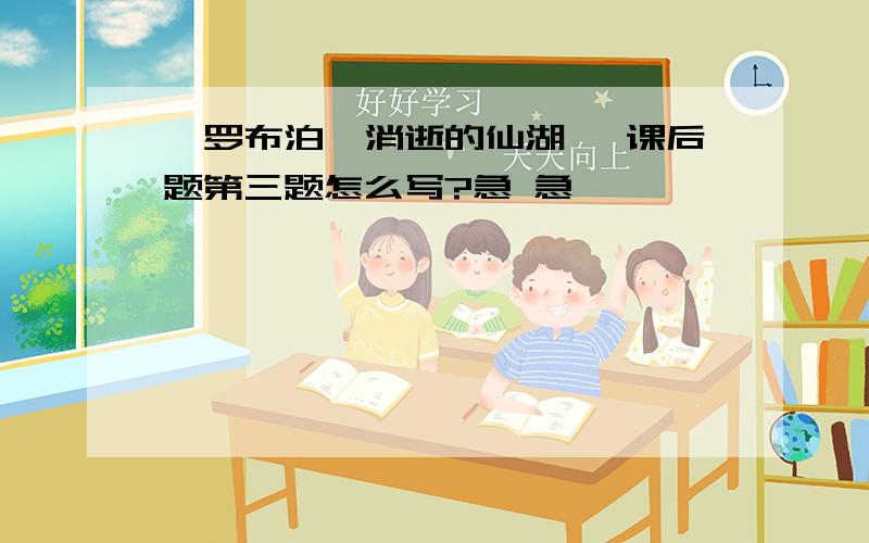 《罗布泊,消逝的仙湖》 课后题第三题怎么写?急 急