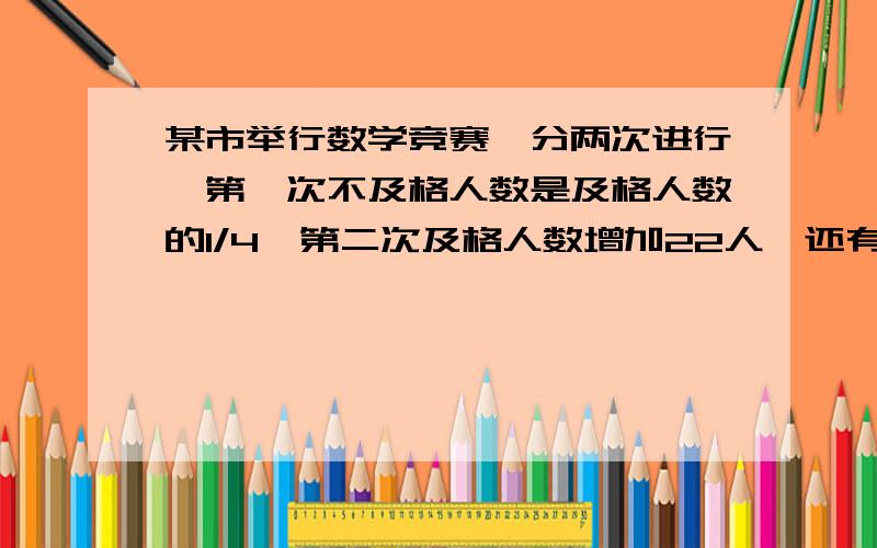 某市举行数学竞赛,分两次进行,第一次不及格人数是及格人数的1/4,第二次及格人数增加22人,还有不及格人数是及格人数的1/6,问参加数学竞赛多少人?用解方程的哦