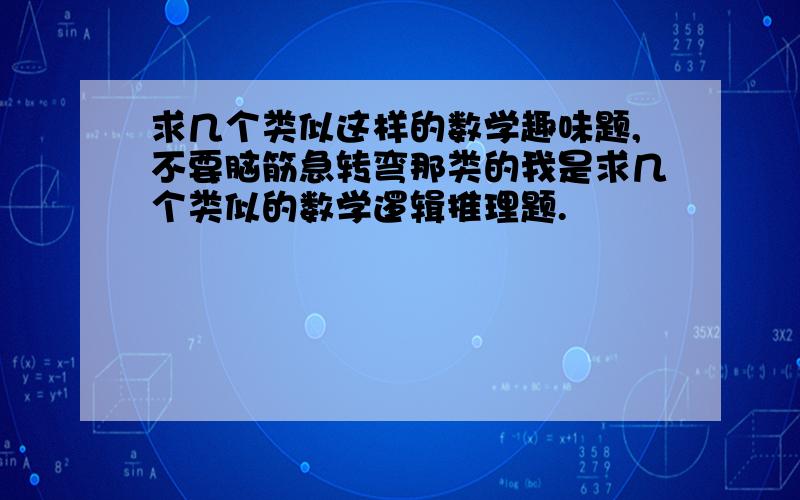 求几个类似这样的数学趣味题,不要脑筋急转弯那类的我是求几个类似的数学逻辑推理题.