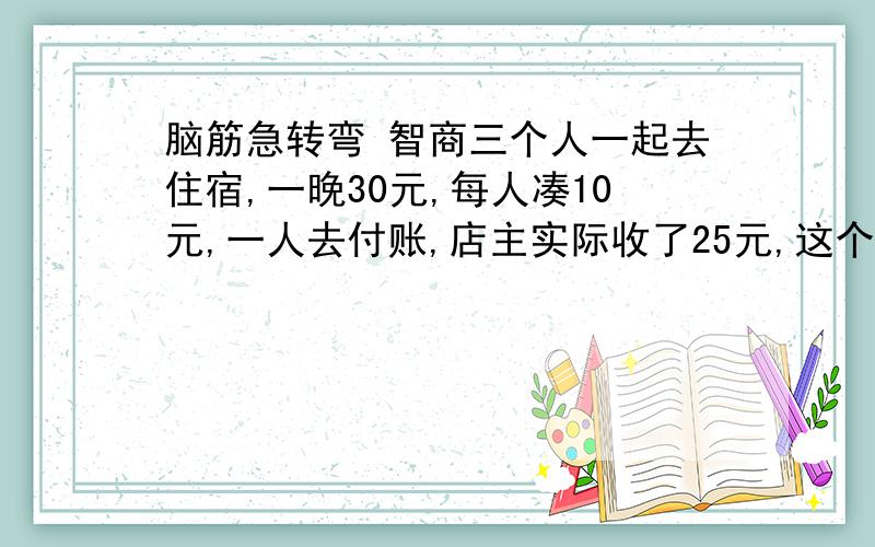 脑筋急转弯 智商三个人一起去住宿,一晚30元,每人凑10元,一人去付账,店主实际收了25元,这个人回去一人又退了1元（包括自己）,剩2元,3*9=27,再加2=29,问,剩下1元呢?