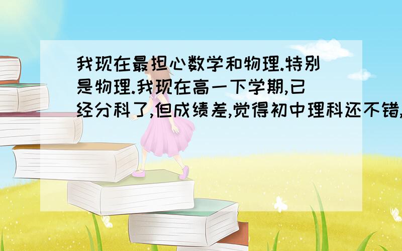 我现在最担心数学和物理.特别是物理.我现在高一下学期,已经分科了,但成绩差,觉得初中理科还不错,所以选了理,但现在好差,不知道哪科对以后找工作有利.