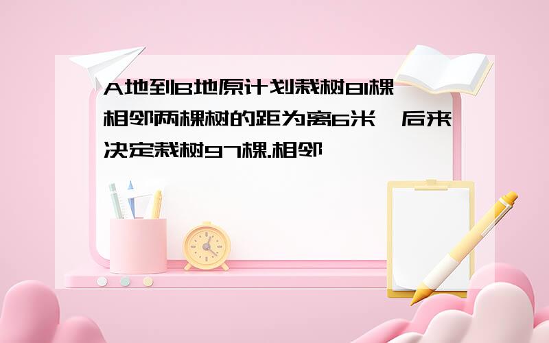 A地到B地原计划栽树81棵,相邻两棵树的距为离6米,后来决定栽树97棵.相邻