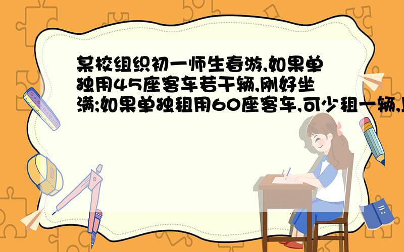 某校组织初一师生春游,如果单独用45座客车若干辆,刚好坐满;如果单独租用60座客车,可少租一辆,且于15个座位.（1）求原来想租的45座的客车辆数和参加春游的人数；（2）已知租用45座的客车