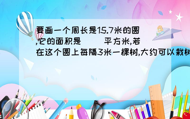 要画一个周长是15.7米的圆,它的面积是（ ）平方米,若在这个圆上每隔3米一棵树,大约可以栽树（ ）棵,若在这个圆的1/4种菊花,种菊花的面积大约是（