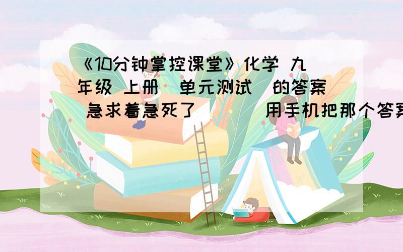 《10分钟掌控课堂》化学 九年级 上册（单元测试）的答案 急求着急死了       用手机把那个答案照张照片也行 我就少单元测试那张答案      拜托了   着急呀