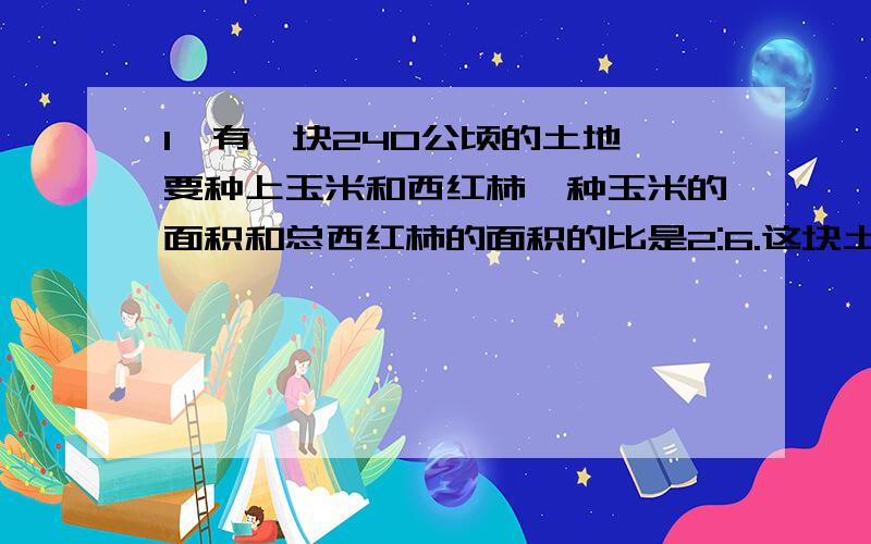 1、有一块240公顷的土地,要种上玉米和西红柿,种玉米的面积和总西红柿的面积的比是2:6.这块土地种玉米和西红柿各多少公顷?2、学校新进132本图书,按3:4:5分配给三,四,每个年级可以得到多少