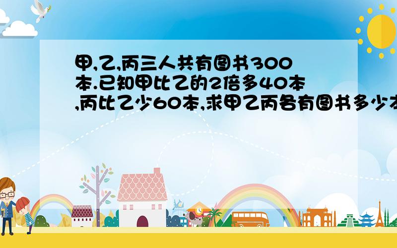 甲,乙,丙三人共有图书300本.已知甲比乙的2倍多40本,丙比乙少60本,求甲乙丙各有图书多少本.望细讲）