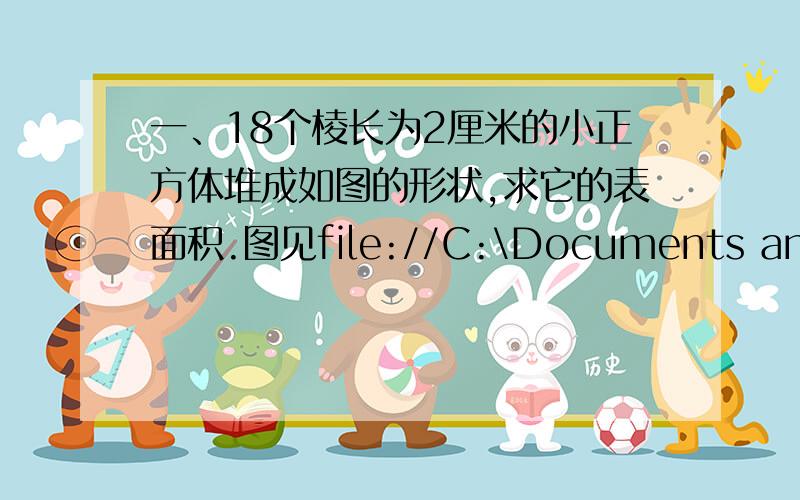 一、18个棱长为2厘米的小正方体堆成如图的形状,求它的表面积.图见file://C:\Documents and Settings\Administrator\Local Settings\Temporary Internet Files\Content.IE5\092J8XA3\4034970a736f597295ca6bea[1].jpg二、把两个长6厘