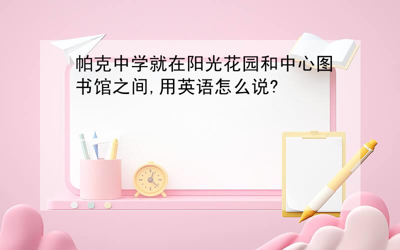 帕克中学就在阳光花园和中心图书馆之间,用英语怎么说?