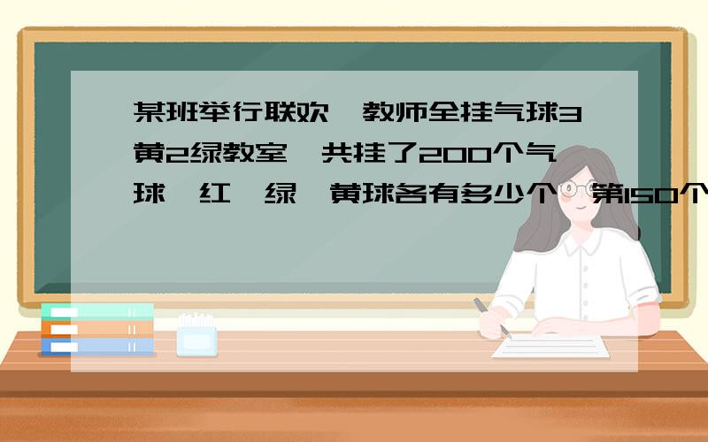 某班举行联欢,教师全挂气球3黄2绿教室一共挂了200个气球,红,绿,黄球各有多少个,第150个是什么颜色