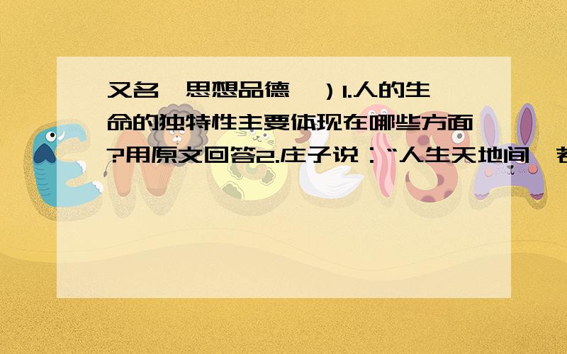 又名《思想品德》）1.人的生命的独特性主要体现在哪些方面?用原文回答2.庄子说：“人生天地间,若白驹之过隙,忽然而已.”你怎样理解此话?3.价值判断：成功和顺境让我们体会到生命的美