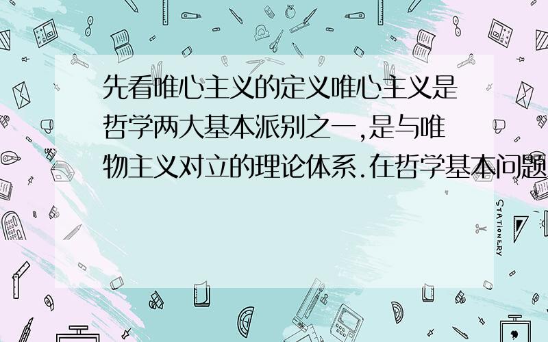 先看唯心主义的定义唯心主义是哲学两大基本派别之一,是与唯物主义对立的理论体系.在哲学基本问题上主张精神、意识第一性,物质第二性,即物质依赖意识而存在,物质是意识的产物的哲学