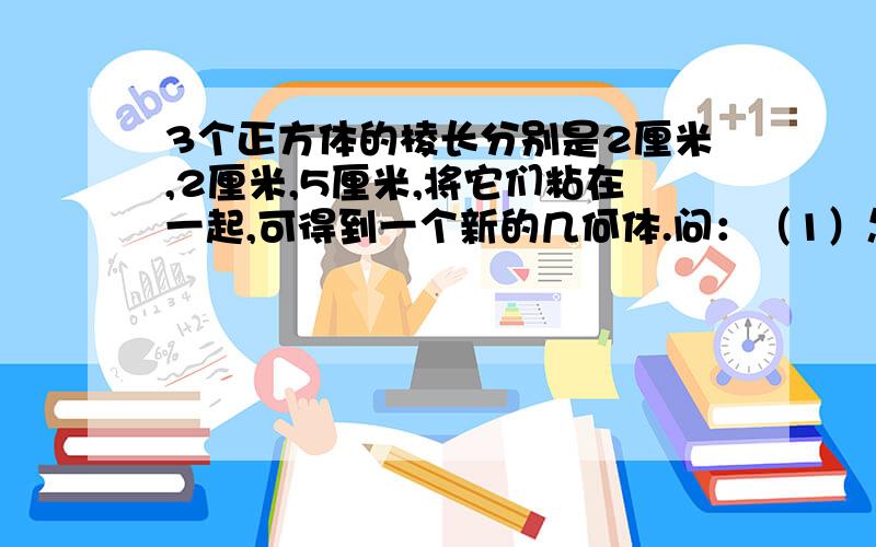 3个正方体的棱长分别是2厘米,2厘米,5厘米,将它们粘在一起,可得到一个新的几何体.问：（1）怎样粘才能使得到的新几何体的表面积最小 画图表示（2）这个最小的表面积是多少