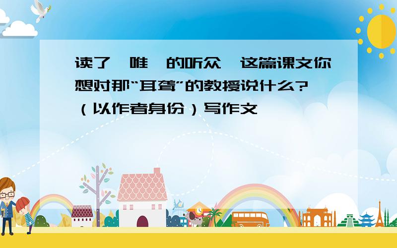 读了【唯一的听众】这篇课文你想对那“耳聋”的教授说什么?（以作者身份）写作文