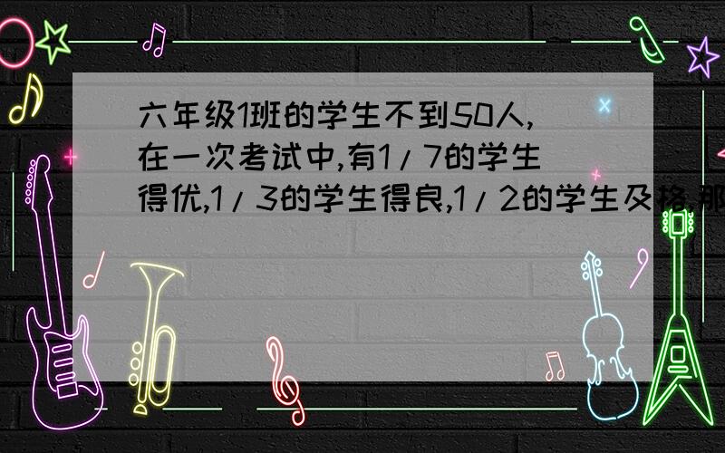 六年级1班的学生不到50人,在一次考试中,有1/7的学生得优,1/3的学生得良,1/2的学生及格,那么有多少人