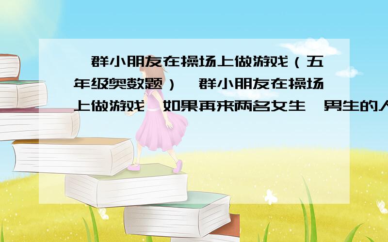 一群小朋友在操场上做游戏（五年级奥数题）一群小朋友在操场上做游戏,如果再来两名女生,男生的人数是女生人数的2倍；如果走两名女生,男生人数就是女生 人数的3倍,一共有多少个小朋友