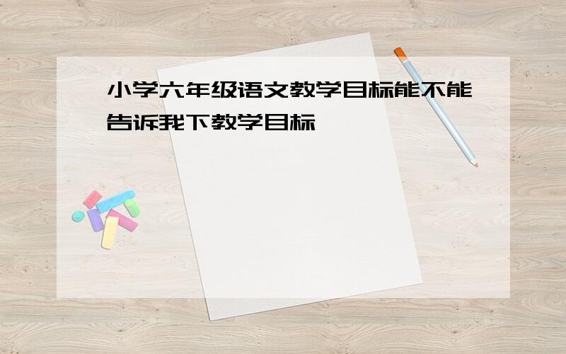 小学六年级语文教学目标能不能告诉我下教学目标