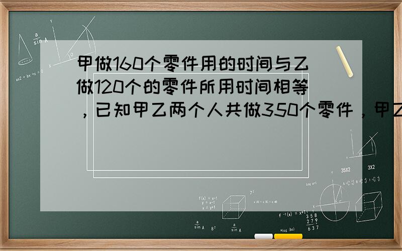 甲做160个零件用的时间与乙做120个的零件所用时间相等，已知甲乙两个人共做350个零件，甲乙两个人每小时各做多少个