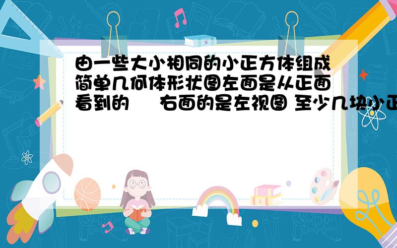 由一些大小相同的小正方体组成简单几何体形状图左面是从正面看到的     右面的是左视图 至少几块小正方体能摆成?最多需要几块?